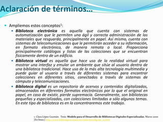 Aclaración de términos…Ampliemos estos conceptos1:Biblioteca electrónica es aquella que cuenta con sistemas de automatización que le permiten una ágil y correcta administración de los materiales que resguarda, principalmente en papel. Así mismo, cuenta con sistemas de telecomunicaciones que le permitirán acceder a su información, en formato electrónico, de manera remota o local. Proporciona principalmente catálogos y listas de las colecciones que se encuentran físicamente dentro de un edificio. Biblioteca virtuales aquella que hace uso de la realidad virtual para mostrar una interfaz y emular un ambiente que sitúe al usuario dentro de una biblioteca tradicional. Hace uso de la más alta tecnología multimedia y puede guiar al usuario a través de diferentes sistemas para encontrar colecciones en diferentes sitios, conectados a través de sistemas de cómputo y telecomunicaciones. Biblioteca digitales un repositorio de acervos y contenidos digitalizados, almacenados en diferentes formatos electrónicos por lo que el original en papel, en caso de existir, pierde supremacía. Generalmente, son bibliotecas pequeñas y especializadas, con colecciones limitadas a sólo algunos temas. En este tipo de biblioteca es en la concentraremos este trabajo.1. Clara López Guzmán.  Tesis: Modelo para el Desarrollo de Bibliotecas Digitales Especializadas. Marzo 2000 [En línea:] http://www.bibliodgsca.unam.mx/tesis/tes7cllg/sec_10.htm