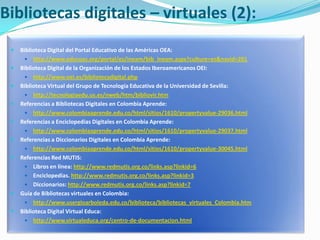 Bibliotecas digitales – virtuales (2):Biblioteca Digital del Portal Educativo de las Américas OEA: http://www.educoas.org/portal/es/ineam/bib_ineam.aspx?culture=es&navid=201Biblioteca Digital de la Organización de los Estados Iberoamericanos OEI:http://www.oei.es/bibliotecadigital.phpBiblioteca Virtual del Grupo de Tecnología Educativa de la Universidad de Sevilla:http://tecnologiaedu.us.es/nweb/htm/bibliovir.htmReferencias a Bibliotecas Digitales en Colombia Aprende:http://www.colombiaaprende.edu.co/html/sitios/1610/propertyvalue-29036.htmlReferencias a Enciclopedias Digitales en Colombia Aprende: http://www.colombiaaprende.edu.co/html/sitios/1610/propertyvalue-29037.htmlReferencias a Diccionarios Digitales en Colombia Aprende: http://www.colombiaaprende.edu.co/html/sitios/1610/propertyvalue-30045.htmlReferencias Red MUTIS:Libros en línea: http://www.redmutis.org.co/links.asp?linkid=6Enciclopedias. http://www.redmutis.org.co/links.asp?linkid=3Diccionarios: http://www.redmutis.org.co/links.asp?linkid=7Guía de Bibliotecas virtuales en Colombia:http://www.usergioarboleda.edu.co/biblioteca/bibliotecas_virtuales_Colombia.htmBiblioteca Digital Virtual Educa:http://www.virtualeduca.org/centro-de-documentacion.html