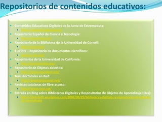 Repositorios de contenidos educativos:Contenidos Educativos Digitales de la Junta de Extremadura: http://conteni2.educarex.es/Repositorio Español de Ciencia y Tecnología: http://recyt.fecyt.es/Repositorio de la Biblioteca de la Universidad de Cornell: http://arxiv.org/E-prints – Repositorio de documentos científicos: eprints.rclis.org/   Repositorios de la Universidad de California: http://escholarship.org/Repositorio de Objetos abiertos: http://www.opendoar.org/Tesis doctorales en Red: http://www.tesisenred.net/Revistas catalanas de libre acceso: http://www.raco.cat/Entrada en Blog sobre Bibliotecas Digitales y Respositorios de Objetos de Aprendizaje (Oas): http://alefalletti.wordpress.com/2008/08/29/bibliotecas-digitales-y-repositorios-de-objetos-de-aprendizaje