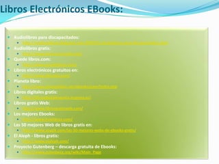 Libros Electrónicos EBooks:Audiolibros para discapacitados: http://audioyelibros.blogspot.com/2009/01/audiolibros-para-discapacitados.htmlAudiolibros gratis: http://www.leerescuchando.net/Quede libros.com: http://www.quedelibros.com/Libros electrónicos gratuitos en: http://www.librodot.com/Planeta libro: http://www.planetalibro.net/ebooks/eam/index.phpLibros digitales gratis: http://librosdigitalesgratis.iespana.es/Libros gratis Web: http://www.librosgratisweb.com/Los mejores Ebooks: http://www.freelibros.com/Las 50 mejores Web de libros gratis en: http://www.soygik.com/las-50-mejores-webs-de-ebooks-gratis/El Aleph - libros gratis: http://www.elaleph.com/Proyecto Gutenberg – descarga gratuita de Ebooks: http://www.gutenberg.org/wiki/Main_Page