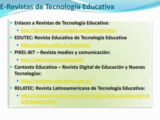 E-Revistas de Tecnología EducativaEnlaces a Revistas de Tecnología Educativa:http://peremarques.pangea.org/webrevis.htmEDUTEC: Revista Educativa de Tecnología Educativahttp://edutec.rediris.es/Revelec2/PIXEL-BIT – Revista medios y comunicación:http://www.sav.us.es/pixelbit/Contexto Educativo – Revista Digital de Educación y Nuevas Tecnologías:http://contexto-educativo.com.ar/RELATEC: Revista Latinoamericana de Tecnología Educativa:http://campusvirtual.unex.es/cala/editio/index.php?journal=relatec&page=index