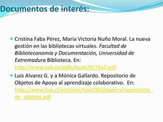 Documentos de interés:Cristina Faba Pérez, María Victoria Nuño Moral. La nueva gestión en las bibliotecas virtuales. Facultad de Biblioteconomía y Documentación, Universidad de Extremadura Biblioteca. En: http://www.aab.es/pdfs/baab74/74a2.pdfLuis Alvarez G. y a Mónica Gallardo. Repositorio de Objetos de Apoyo al aprendizaje colaborativo.  En: http://www.tise.cl/archivos/tise2003/papers/repositorio_de_objetos.pdf