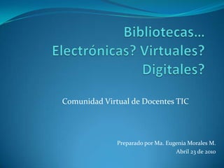 Bibliotecas… Electrónicas? Virtuales? Digitales? Comunidad Virtual de Docentes TIC Preparado por Ma. Eugenia Morales M. Abril 23 de 2010 