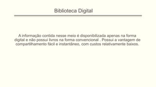 A informação contida nesse meio é disponibilizada apenas na forma
digital e não possui livros na forma convencional . Possui a vantagem de
compartilhamento fácil e instantâneo, com custos relativamente baixos.
Biblioteca Digital
 
