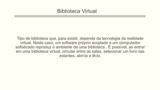 Tipo de biblioteca que, para existir, depende da tecnologia da realidade
virtual. Neste caso, um software próprio acoplado a um computador
sofisticado reproduz o ambiente de uma biblioteca . É possível, ao entrar
em uma biblioteca virtual, circular entre as salas, selecionar um livro nas
estantes, abri-lo e lê-lo.
Biblioteca Virtual
 