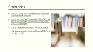 Referências
• http://dci.ccsa.ufpb.br/enebd/index.php/eneb
d/article/viewFile/55/55
• http://rabci.org/rabci/sites/default/files/BIBLIO
TECA%20DIGITAL%20uma%20abordagem
%20conceitual.pdf
• http://pt.wikipedia.org/wiki/Biblioteca_digital
• http://www.moodle.ufscar.br/file.php/886/Ama
ral_2011f_.pdf
 