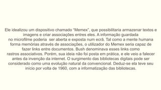Ele idealizou um dispositivo chamado “Memex”, que possibilitaria armazenar textos e
imagens e criar associações entres eles. A informação guardada
no microfilme poderia ser aberta e exposta num ecrã. Tal como a mente humana
forma memórias através de associações, o utilizador do Memex seria capaz de
fazer links entre documentos. Bush denominava esses links como
rastros associativos. Porém, sua ideia não foi posta em prática, e ele veio a falecer
antes da invenção da internet. O surgimento das bibliotecas digitais pode ser
considerado como uma evolução natural da convencional. Deduz-se ela teve seu
início por volta de 1960, com a informatização das bibliotecas.
 