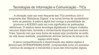 Tecnologias de Informação e Comunicação - TICs
A utilização cada vez mais frequente das TICs contribuiu com o
surgimento das “Bibliotecas Digitais” e as novas formas de sociabilidade
entre as pessoas. A palavra digital traz consigo a possibilidade de
promover o ACESSO cada vez mais significativo às publicações
eletrônicas. O objetivo dessa tecnologia digitalizada é integrar multiplos
recursos disponíveis, tornando o conhecimento disponível aos usuários
finais, fazendo com que essa forma de acesso seja condizente ao estilo
de vida dessa realidade, possibilitando eliminar barreiras do tempo e do
espaço entre todos.
O pleno compartilhamento e disseminação dos objetos digitais é
denominado INTEROPERABILIDADE, compreendida como um processo
contínuo de assegurar o intercâmbio e reuso das informações digitais.
 