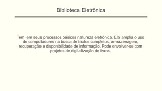 Biblioteca Eletrônica
Tem em seus processos básicos natureza eletrônica. Ela amplia o uso
de computadores na busca de textos completos, armazenagem,
recuperação e disponibilidade de informação. Pode envolver-se com
projetos de digitalização de livros.
 