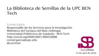 La Biblioteca de Semillas de la UPC BCN
Tech
Consol García
Responsable de los Servicios para la Investigación
Biblioteca del Campus del Baix Llobregat
Universidad Politécnica de Cataluña · BCN Tech
http://orcid.org/0000-0001-8085/0088
consol.garcia@upc.edu
@cunchan
13 de abril de 2016
 