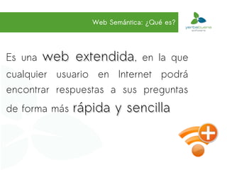Web Semántica: ¿Qué es?




Es una   web extendida,        en la que
cualquier usuario en Internet podrá
encontrar respuestas a sus preguntas
de forma más   rápida y sencilla
 