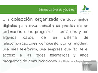 Biblioteca Digital: ¿Qué es?


Una   colección organizada de              documentos
digitales para cuya consulta se precisa de un
ordenador, unos programas informáticos y, en
algunos     casos,     de   un    sistema           de
telecomunicaciones compuesto por un modem,
una línea telefónica, una empresa que facilite el
acceso a las redes telemáticas y unos
programas de comunicaciones. (La Biblioteca Digital)
 