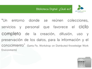 Biblioteca Digital: ¿Qué es?



“Un     entorno       donde         se    reúnen       colecciones,
servicios       y   personal       que     favorece          el   ciclo
completo            de   la      creación,      difusión,         uso   y
preservación de los datos, para la información y el
conocimiento" (Santa Fe, Workshop on Distributed Knowledge Work
Environments)
 