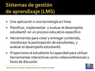 Sistemas de gestiónde aprendizaje (LMS)Unaaplicación o unatecnología en líneaPlanificar, implementar  y evaluar el desempeño estudiantil  en un proceso educativo específicoHerramientas para crear y entregar contenido, monitorear la participación de estudiantes, y evaluar el desempeño estudiantil.Proporciona al estudiante la capacidad para utilizar herramientas interactivas como videoconferencias y foros de discusión.http://searchcio.techtarget.com/definition/learning-management-system