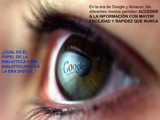 11/11/15
En la era de Google y Amazon, los
diferentes medios permiten ACCEDER
A LA INFORMACIÓN CON MAYOR
FACILIDAD Y RAPIDEZ QUE NUNCA
¿CUÁL ES EL
PAPEL DE LA
BIBLIOTECA Y DEL
BIBLIOTECARIO EN
LA ERA DIGITAL ?
 