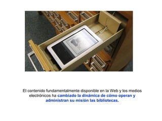 El contenido fundamentalmente disponible en la Web y los medios
electrónicos ha cambiado la dinámica de cómo operan y
administran su misión las bibliotecas.
 