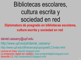 Bibliotecas escolares, cultura escrita y sociedad en red Diplomatura de posgrado en bibliotecas escolares, cultura escrita y sociedad en red   [email_address] http://www.upf.es/pdi/daniel_cassany/   http://www.upf.edu/dtf/recerca/grups/grael/LC/index.html Lectura en línea:   lekenlin.blogspot.com/ La emigración digital (en catalán):   www.emigrantdigital.blogspot.com/ Aprender L2:   http://exploradorl2.blogspot.com/   