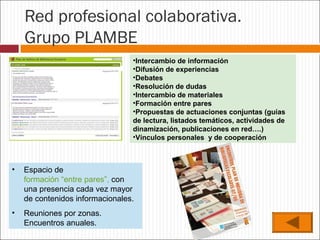 Red profesional colaborativa.
Grupo PLAMBE
•Intercambio de información
•Difusión de experiencias
•Debates
•Resolución de dudas
•Intercambio de materiales
•Formación entre pares
•Propuestas de actuaciones conjuntas (guías
de lectura, listados temáticos, actividades de
dinamización, publicaciones en red….)
•Vínculos personales y de cooperación

•

Espacio de
formación “entre pares”, con
una presencia cada vez mayor
de contenidos informacionales.

•

Reuniones por zonas.
Encuentros anuales.

 