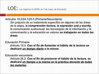 LOE:

Ley Orgánica 2/2006, de 3 de mayo, de Educación

Artículos 19.2/24.7/25.5 (Primaria/Secundaria):
Sin prejuicio de su tratamiento específico en algunas de las áreas
de la etapa, la comprensión lectora, la expresión oral y escrita,
la comunicación audiovisual, las tecnologías de la información y la
comunicación y la educación en valores se trabajarán en todas las
áreas.
Educación Primaria:
Artículo 19.3. Con el fin de fomentar el hábito de la lectura se
dedicará un tiempo diario a la misma.
Educación secundaria.
Artículo 26.2: Con el fin de promover el hábito de la lectura, se
dedicará un tiempo a la misma en la práctica docente de todas
las materias.

 