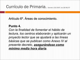 Currículo de Primaria.

Decreto 130/2007, de 28/06/07

Artículo 6º. Áreas de conocimiento.
Punto 4.
Con la finalidad de fomentar el hábito de
lectura, los centros elaborarán y aplicarán un
proyecto lector que se ajustará a las líneas
básicas que se publican como Anexo IV al
presente decreto, asegurándose como
mínimo media hora diaria.

 