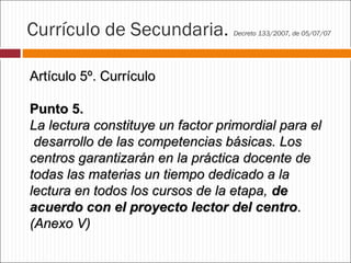 Currículo de Secundaria.

Decreto 133/2007, de 05/07/07

Artículo 5º. Currículo
Punto 5.
La lectura constituye un factor primordial para el
desarrollo de las competencias básicas. Los
centros garantizarán en la práctica docente de
todas las materias un tiempo dedicado a la
lectura en todos los cursos de la etapa, de
acuerdo con el proyecto lector del centro.
(Anexo V)

 