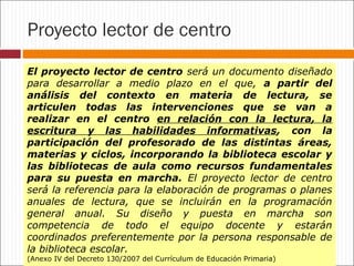 Proyecto lector de centro
El proyecto lector de centro será un documento diseñado
para desarrollar a medio plazo en el que, a partir del
análisis del contexto en materia de lectura, se
articulen todas las intervenciones que se van a
realizar en el centro en relación con la lectura, la
escritura y las habilidades informativas, con la
participación del profesorado de las distintas áreas,
materias y ciclos, incorporando la biblioteca escolar y
las bibliotecas de aula como recursos fundamentales
para su puesta en marcha. El proyecto lector de centro
será la referencia para la elaboración de programas o planes
anuales de lectura, que se incluirán en la programación
general anual. Su diseño y puesta en marcha son
competencia de todo el equipo docente y estarán
coordinados preferentemente por la persona responsable de
la biblioteca escolar.
(Anexo IV del Decreto 130/2007 del Currículum de Educación Primaria)

 