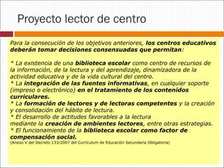 Proyecto lector de centro
Para la consecución de los objetivos anteriores, los centros educativos
deberán tomar decisiones consensuadas que permitan:
* La existencia de una biblioteca escolar como centro de recursos de
la información, de la lectura y del aprendizaje, dinamizadora de la
actividad educativa y de la vida cultural del centro.
* La integración de las fuentes informativas, en cualquier soporte
(impreso o electrónico) en el tratamiento de los contenidos
curriculares.
* La formación de lectores y de lectoras competentes y la creación
y consolidación del hábito de lectura.
* El desarrollo de actitudes favorables a la lectura
mediante la creación de ambientes lectores, entre otras estrategias.
* El funcionamiento de la biblioteca escolar como factor de
compensación social.
(Anexo V del Decreto 133/2007 del Currículum de Educación Secundaria Obligatoria)

 