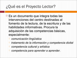 ¿Qué es el Proyecto Lector?


Es un documento que integra todas las
intervenciones del centro destinadas al
fomento de la lectura, de la escritura y de las
habilidades informativas. Procura la
adquisición de las competencias básicas,
especialmente:





comunicación lingüística
tratamento de la información y competencia dixital
competencia cultural y artística
competencia para aprender a aprender.

 