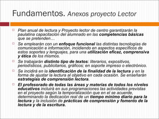 Fundamentos. Anexos proyecto Lector










Plan anual de lectura y Proyecto lector de centro garantizarán la
paulatina capacitación del alumnado en las competencias básicas
que se pretenden…
Se emplearán con un enfoque funcional las distintas tecnologías de
comunicación e información, incidiendo en aspectos específicos de
estos soportes y lenguajes, para una utilización eficaz, comprensiva
y ética de los mismos.
Se trabajarán distinto tipo de textos: literarios, expositivos,
periodísticos, publicitarios, gráficos; en soporte impreso o electrónico.
Se incidirá en la identificación de la finalidad de la lectura y en la
forma de ajustar la lectura al objetivo en cada ocasión. Se enseñarán
estrategias de comprensión lectora.
El profesorado de todas las áreas y materias de todos los niveles
educativos incluirá en sus programaciones las actividades previstas
en el proyecto según la temporalización que en el se acuerde,
determinando la dedicación real de un tiempo mínimo diario para la
lectura y la inclusión de prácticas de comprensión y fomento de la
lectura y de la escritura.

 