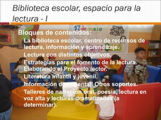 Biblioteca escolar, espacio para la
lectura - I


Bloques de contenidos:







La biblioteca escolar, centro de recursos de
lectura, información y aprendizaje.
Lectura con distintos objetivos.
Estrategias para el fomento de la lectura.
Elaborando el Proyecto lector.
Literatura infantil y juvenil.
Información documental. Otros soportes.
Talleres de narración oral, poesía, lectura en
voz alta y lecturas dramatizadas (a
determinar).

 