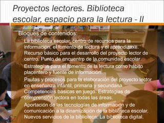 Proyectos lectores. Biblioteca
escolar, espacio para la lectura - II


Bloques de contenidos:








La biblioteca escolar, centro de recursos para la
información, el fomento da lectura y el aprendizaxe.
Recurso básico para el desarrollo del proyecto lector de
centro. Punto de encuentro de la comunidad escolar.
Estrategias para el fomento de la lectura como hábito
placentero y fuente de información.
Pautas y procesos para la elaboración del proyecto lector
en enseñanza infantil, primaria y secundaria.
Competencias básicas en juego. Estrategias de
comprensión lectora en todas las áreas.
Aportación de las tecnologías de información y de
comunicación a la dinamización de la biblioteca escolar.
Nuevos servicios de la biblioteca. La biblioteca digital.

 