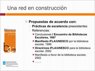 Una red en construcción


Propuestas de acuerdo con:



Prácticas de excelencia preexistentes
Referencias:
Conclusiones I Encuentro de Bibliotecas
Escolares, 1997
 Manifiesto IFLA/UNESCO por la biblioteca
escolar, 1999
 Directrices IFLA/UNESCO para la biblioteca
escolar, 2002
 Manifiesto a favor de la biblioteca escolar,
2002
 …….


 