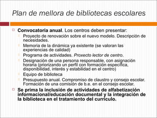 Plan de mellora de bibliotecas escolares


Convocatoria anual. Los centros deben presentar:









Proyecto de renovación sobre el nuevo modelo. Descripción de
necesidades.
Memoria de la dinámica ya existente (se valoran las
experiencias de calidad)
Programa de actividades. Proxecto lector de centro.
Designación de una persona responsable, con asignación
horaria (priorizando un perfil con formación específica,
disponibilidad, interés y estabilidad en el centro)
Equipo de biblioteca
Presupuesto anual. Compromiso de claustro y consejo escolar.
Formación de una comisión de b.e. en el consejo escolar.

Se prima la inclusión de actividades de alfabetización
informacional/educación documental y la integración de
la biblioteca en el tratamiento del currículo.

 