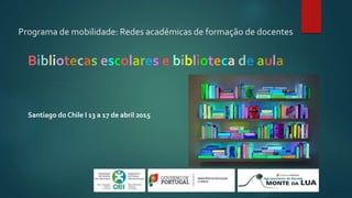 Programa de mobilidade: Redes académicas de formação de docentes
Bibliotecas escolares e biblioteca de aula
Santiago do Chile I 13 a 17 de abril 2015
 