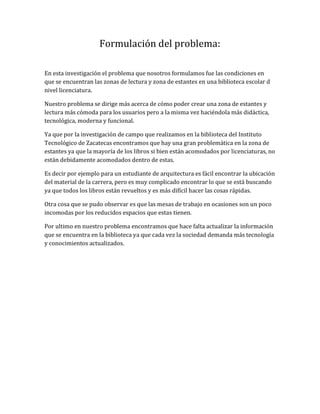 Formulación del problema:
En esta investigación el problema que nosotros formulamos fue las condiciones en
que se encuentran las zonas de lectura y zona de estantes en una biblioteca escolar d
nivel licenciatura.
Nuestro problema se dirige más acerca de cómo poder crear una zona de estantes y
lectura más cómoda para los usuarios pero a la misma vez haciéndola más didáctica,
tecnológica, moderna y funcional.
Ya que por la investigación de campo que realizamos en la biblioteca del Instituto
Tecnológico de Zacatecas encontramos que hay una gran problemática en la zona de
estantes ya que la mayoría de los libros si bien están acomodados por licenciaturas, no
están debidamente acomodados dentro de estas.
Es decir por ejemplo para un estudiante de arquitectura es fácil encontrar la ubicación
del material de la carrera, pero es muy complicado encontrar lo que se está buscando
ya que todos los libros están revueltos y es más difícil hacer las cosas rápidas.
Otra cosa que se pudo observar es que las mesas de trabajo en ocasiones son un poco
incomodas por los reducidos espacios que estas tienen.
Por ultimo en nuestro problema encontramos que hace falta actualizar la información
que se encuentra en la biblioteca ya que cada vez la sociedad demanda más tecnología
y conocimientos actualizados.
 
