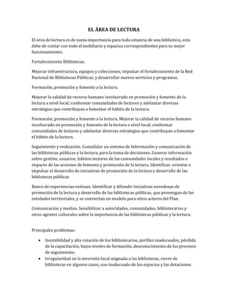EL ÁREA DE LECTURA
El área de lectura es de suma importancia para toda estancia de una biblioteca, esta
debe de contar con todo el mobiliario y espacios correspondientes para su mejor
funcionamiento.
Fortalecimiento Bibliotecas.
Mejorar infraestructura, equipos y colecciones; impulsar el fortalecimiento de la Red
Nacional de Bibliotecas Públicas; y desarrollar nuevos servicios y programas.
Formación, promoción y fomento a la lectura.
Mejorar la calidad de recurso humano involucrado en promoción y fomento de la
lectura a nivel local; conformar comunidades de lectores y adelantar diversas
estrategias que contribuyan a fomentar el hábito de la lectura.
Formación, promoción y fomento a la lectura. Mejorar la calidad de recurso humano
involucrado en promoción y fomento de la lectura a nivel local; conformar
comunidades de lectores y adelantar diversas estrategias que contribuyan a fomentar
el hábito de la lectura.
Seguimiento y evaluación. Consolidar un sistema de Información y comunicación de
las bibliotecas públicas y la lectura, para la toma de decisiones. Generar información
sobre gestión, usuarios, hábitos lectores de las comunidades locales y resultados e
impacto de las acciones de fomento y promoción de la lectura. Identificar, orientar e
impulsar el desarrollo de iniciativas de promoción de la lectura y desarrollo de las
bibliotecas públicas
Banco de experiencias exitosas. Identificar y difundir iniciativas novedosas de
promoción de la lectura y desarrollo de las bibliotecas públicas, que provengan de las
entidades territoriales, y se conviertan en modelo para otros actores del Plan.
Comunicación y medios. Sensibilizar a autoridades, comunidades, bibliotecarios y
otros agentes culturales sobre la importancia de las bibliotecas públicas y la lectura.
Principales problemas:
 Inestabilidad y alta rotación de los bibliotecarios, perfiles inadecuados, pérdida
de la capacitación, bajos niveles de formación, desconocimiento de los procesos
de seguimiento.
 Irregularidad en la inversión local asignada a las bibliotecas, cierre de
bibliotecas en algunos casos, uso inadecuado de los espacios y las dotaciones.
 