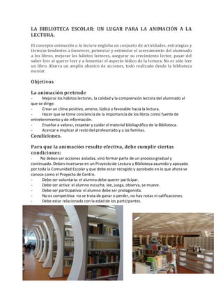 LA BIBLIOTECA ESCOLAR: UN LUGAR PARA LA ANIMACIÓN A LA
LECTURA.
El concepto animación a la lectura engloba un conjunto de actividades, estrategias y
técnicas tendentes a favorecer, potenciar y estimular el acercamiento del alumnado
a los libros, mejorar los hábitos lectores, asegurar su crecimiento lector, pasar del
saber leer al querer leer y a fomentar el aspecto lúdico de la lectura. No es sólo leer
un libro. Abarca un amplio abanico de acciones, todo realizado desde la biblioteca
escolar.
Objetivos
La animación pretende
- Mejorar los hábitos lectores, la calidad y la comprensión lectora del alumnado al
que se dirige.
- Crear un clima positivo, ameno, lúdico y favorable hacia la lectura.
- Hacer que se tome conciencia de la importancia de los libros como fuente de
entretenimiento y de información.
- Enseñar a valorar, respetar y cuidar el material bibliográfico de la Biblioteca.
- Acercar e implicar al resto del profesorado y a las familias.
Condiciones.
Para que la animación resulte efectiva, debe cumplir ciertas
condiciones:
- No deben ser acciones aisladas, sino formar parte de un proceso gradual y
continuado. Deben insertarse en un Proyecto de Lectura y Biblioteca asumido y apoyado
por toda la Comunidad Escolar y que debe estar recogido y aprobado en lo que ahora se
conoce como el Proyecto de Centro.
- Debe ser voluntaria: el alumno debe querer participar.
- Debe ser activa: el alumno escucha, lee, juega, observa, se mueve.
- Debe ser participativa: el alumno debe ser protagonista.
- No es competitiva: no se trata de ganar o perder, no hay notas ni calificaciones.
- Debe estar relacionada con la edad de los participantes.
 