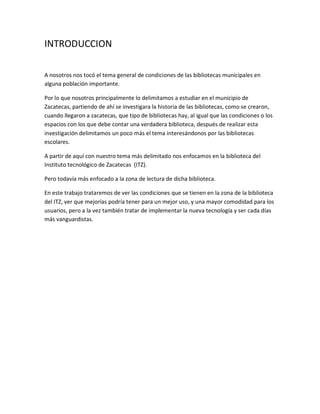 INTRODUCCION
A nosotros nos tocó el tema general de condiciones de las bibliotecas municipales en
alguna población importante.
Por lo que nosotros principalmente lo delimitamos a estudiar en el municipio de
Zacatecas, partiendo de ahí se investigara la historia de las bibliotecas, como se crearon,
cuando llegaron a zacatecas, que tipo de bibliotecas hay, al igual que las condiciones o los
espacios con los que debe contar una verdadera biblioteca, después de realizar esta
investigación delimitamos un poco más el tema interesándonos por las bibliotecas
escolares.
A partir de aquí con nuestro tema más delimitado nos enfocamos en la biblioteca del
Instituto tecnológico de Zacatecas (ITZ).
Pero todavía más enfocado a la zona de lectura de dicha biblioteca.
En este trabajo trataremos de ver las condiciones que se tienen en la zona de la biblioteca
del ITZ, ver que mejorías podría tener para un mejor uso, y una mayor comodidad para los
usuarios, pero a la vez también tratar de implementar la nueva tecnología y ser cada días
más vanguardistas.
 