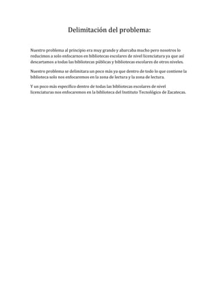 Delimitación del problema:
Nuestro problema al principio era muy grande y abarcaba mucho pero nosotros lo
reducimos a solo enfocarnos en bibliotecas escolares de nivel licenciatura ya que así
descartamos a todas las bibliotecas públicas y bibliotecas escolares de otros niveles.
Nuestro problema se delimitara un poco más ya que dentro de todo lo que contiene la
biblioteca solo nos enfocaremos en la zona de lectura y la zona de lectura.
Y un poco más específico dentro de todas las bibliotecas escolares de nivel
licenciaturas nos enfocaremos en la biblioteca del Instituto Tecnológico de Zacatecas.
 