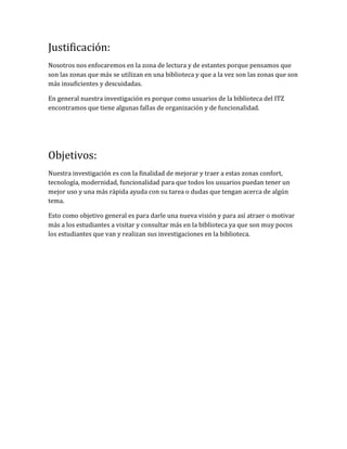 Justificación:
Nosotros nos enfocaremos en la zona de lectura y de estantes porque pensamos que
son las zonas que más se utilizan en una biblioteca y que a la vez son las zonas que son
más insuficientes y descuidadas.
En general nuestra investigación es porque como usuarios de la biblioteca del ITZ
encontramos que tiene algunas fallas de organización y de funcionalidad.
Objetivos:
Nuestra investigación es con la finalidad de mejorar y traer a estas zonas confort,
tecnología, modernidad, funcionalidad para que todos los usuarios puedan tener un
mejor uso y una más rápida ayuda con su tarea o dudas que tengan acerca de algún
tema.
Esto como objetivo general es para darle una nueva visión y para así atraer o motivar
más a los estudiantes a visitar y consultar más en la biblioteca ya que son muy pocos
los estudiantes que van y realizan sus investigaciones en la biblioteca.
 