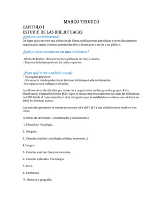 MARCO TEORICO
CAPITULO I
ESTUDIO DE LAS BIBLIOTEACAS
¿Qué es una biblioteca?
Un lugar que contiene una colección de libros, publicaciones periódicas y otros documentos
organizados según sistemas preestablecidos y destinados a servir a un público.
¿Qué puedes encontrar en una biblioteca?
- Obras de ficción: libros de lectura, películas de cine y música.
- Fuentes de información en distintos soportes.
¿Para qué sirve una biblioteca?
- Un espacio para leer.
- Un espacio donde poder hacer trabajos de búsqueda de información.
- Un espacio para trabajar y estudiar.
Los libros están clasificados por materias y organizados en diez grandes grupos. Es la
Clasificación decimal Universal (CDU) que se utiliza mayoritariamente en todas las bibliotecas
La CDU divide el conocimiento en diez categorías que se subdividen en otras como si fuera un
árbol de distintas ramas.
Las materias generales se numeran con una cifra del 0 al 9 y sus subdivisiones en dos o tres
cifras.
0. Obras de referencia (enciclopedia y diccionarios)
1. Filosofía y Psicología.
2. Religión.
3. Ciencias sociales (sociología, política, economía...)
4. Lengua.
5. Ciencias exactas. Ciencias naturales.
6. Ciencias aplicadas. Tecnología.
7. Artes.
8. Literatura
9. Historia y geografía.
 