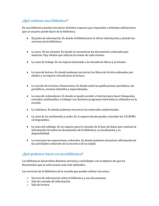 ¿Qué contiene una biblioteca?
En una biblioteca puedes encontrar distintos espacios que responden a distintas utilizaciones
que un usuario puede hacer de la biblioteca.
 El punto de información. Es donde el bibliotecario te ofrece información y atiende los
servicios de la biblioteca.
 La zona de los estantes. Es donde se encuentran los documentos ordenados por
materias. Hay rótulos que indican los temas de cada estante.
 La zona de trabajo. Es un espacio destinado a la consulta de libros y al estudio.
 La zona de lectura. Es donde podemos encontrar los libros de ficción ordenados por
edades y un espacio cómodo para la lectura.
 La sección de revistas o hemeroteca. Es donde están las publicaciones periódicas, los
periódicos, revistas infantiles y especializadas.
 La zona de ordenadores. Es donde se puede acceder a Internet para hacer búsquedas,
consultar multimedios o trabajar con distintos programas informáticos utilizados en la
escuela.
 La videoteca. Es donde podemos encontrar los materiales audiovisuales.
 La zona de los multimedia y audio. Es el espacio donde puedes consultar los CD-ROM i
cd disponibles.
 La zona del catálogo. Es un espacio para la consulta de la base de datos que contiene la
información de todos los documentos de la biblioteca, su localización y su
disponibilidad.
 La zona para las exposiciones culturales. Es donde podemos encontrar información de
las actividades culturales de la escuela o de la ciudad.
¿Qué podemos hacer en una biblioteca?
Las bibliotecas desarrollan distintos servicios y actividades con el objetivo de que los
documentos que se coleccionan sean más utilizados.
Los servicios de la biblioteca de la escuela que puedes utilizar son estos:
o Servicio de información sobre la biblioteca y sus documentos.
o Sala de consulta de información.
o Sala de lectura.
 