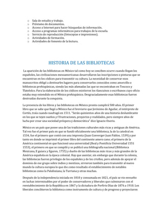 o Sala de estudio y trabajo.
o Préstamo de documentos.
o Acceso a Internet para hacer búsquedas de información.
o Acceso a programas informáticos para trabajos de la escuela.
o Servicio de reproducción (fotocopias e impresiones).
o Actividades de formación.
o Actividades de fomento de la lectura.
HISTORIA DE LAS BIBLIOTECAS
La aparición de las bibliotecas en México tal como hoy se conciben ocurre cuando llegan los
españoles, las civilizaciones mesoamericanas desarrollaron las inscripciones o pinturas que se
encuentran en los códices para transmitir su cultura. La necesidad de conservar esos
manuscritos obligó a destinarles lugares para conservarlos conocidos como amorcillo o
bibliotecas prehispánicas, siendo las más afamadas las que se encontraban en Texcoco y
Tlatelolco. Para la elaboración de los códices existieron los tlancuinos o escribanos cuyo oficio
estaba muy extendido en el México prehispánico. Desgraciadamente esas bibliotecas fueron
destruidas durante la conquista.
La presencia de los libros y las bibliotecas en México pronto cumplirá 500 años. El primer
libro que se sabe que llegó a México fue el breviario que Jerónimo de Aguilar, el intérprete de
Cortés, traía cuando naufragó en 1511. "Serán quinientos años de una historia deslumbrante
en los que se tejen sueños y f frustraciones, proyectos y realidades, pero siempre años de
lucha por crear una sociedad próspera y democrática" dice Ignacio Osorio.
México es un país que posee una de las tradiciones culturales más ricas y antiguas de América.
Tal vez fue el primer país en que se fundó oficialmente una biblioteca, la de la catedral en
1534, fue el primero que contó con una imprenta (Juan Converger Juan Pablos, 1539) y por
tanto en donde se imprimió el primer libro del continente amero cano; el primero de la
América continental en que funcionó una universidad (Real y Pontificia Universidad 1551
1553), el primero en que se compiló y se publicó una bibliografía nacional (Biblioteca
Mexicana, E guiara y Eguren, 1755) y dueño de las bibliotecas más ricas y más grandes de la
América española en la época colonial. Hay que asentar, sin embargo que durante la colonia,
las bibliotecas fueron privilegio de los españoles y de los criollos, pero además de apoyar el
dominio de ese grupo sobre indios y mestizos, sirvieron también para transmitir al nuevo
mundo la cultura europea lo que dio como resultado el establecimiento de notables
bibliotecas como la Palafoxiana, la Turriana y otras muchas.
Después de la independencia iniciada en 1810 y consumada en 1821, el país se vio envuelto
en luchas interminables por el poder de conservadores y liberales que culminaron con el
reestablecimiento de la República en 1867 y la dictadura de Porfirio Díaz de 1876 a 1910. Los
liberales concibieron la biblioteca como instrumento de cultura y de progreso y proyectaron
 