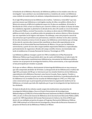 la fundación de la Biblioteca Nacional y de bibliotecas públicas en los estados como dice un
investigador "para satisfacer una necesidad emotiva y romántica de contar con bibliotecas
como símbolo de modernidad y de adelanto, independientemente de su utilidad pragmática".
En el siglo XIX predominaron las bibliotecas de eruditos, "solemnes y venerables" que mas
parecían museos que bibliotecas y restringidas muchas de ellas a un público elitista. En el
México de entonces el 80% de la población mayor de 10 años era analfabeta. Al triunfar la
Revolución de 1910, se hace un esfuerzo por convertir al libro en un objeto al alcance de todos
los ciudadanos, logrando su plenitud en la década de los años 20 cuando se crea la Secretaría
de Educación Pública, con José Vasconcelos a la cabeza se abren más de 2500 bibliotecas
públicas en todo el país y se publican miles de ejemplares de autores clásicos y libros técnicos
que son repartidos en los lugares más lejanos. Sin embargo, como este proyecto careció de
una estructura que le permitiera una permanencia, comenzó a declinar en los años cuarenta.
En los años cincuenta se inicia el ciclo de apoyo a las bibliotecas universitarias que a lo largo
de los más de cuarenta años transcurridos manifiesta su desarrollo especialmente en las
bibliotecas de la Universidad Nacional Autónoma de México. A la par que las bibliotecas
universitarias, a partir de esos años surgen también importantes biblioteca s especializadas
particularmente de organismos oficiales del campo científico técnico, incrementadas más
tarde al establecerse el Consejo Nacional de Ciencia y Tecnología en 1970.
Las bibliotecas públicas resurgen a partir de 1983 al establecerse el Plan Nacional de
Bibliotecas Públicas que ha permitido abrir mas de cuatro mil bibliotecas en todo el país. De
todas estas importantes manifestaciones bibliotecarias, únicamente las bibliotecas públicas
cuentan con un proyecto de investigación histórica. Ni las universitarias, ni las especializadas
se han preocupado por estudiar su pasado.
En lo que se refiere a México, efectivamente la historiografía bibliotecaria es muy escasa ya
que sólo comprende alrededor de 50 títulos. La desaparición de los bibliotecarios eruditos del
siglo XIX y principios del XX que se interesaron por los estudios históricos de las bibliotecas,
especialmente de la Biblioteca Nacional, como fueron Cruzado, Payno, Iguíniz, Teixidor, y
Carrasco Puente, provocó un gran vacío de conocimientos históricos. La profesionalización de
los bibliotecar ios al establecerse las escuelas de bibliotecología en 1945 y en 1956, trajo
como consecuencia que su preocupación prioritaria fuera la organización moderna de las
bibliotecas y el estudio que todo ello implicaba, por lo que la investigación de tipo histórico se
fue olvidando.
Es hasta la década de los ochenta cuando surgen dos instituciones con proyectos de
investigación biblictecológica. Una es el Centro Universitario de Investigaciones
Bibliotecológicas (CUIB) de la Universidad Nacional Autónoma de México (UNAM) fundado en
1981 y la otra, la Dirección General de Bibliotecas de la Secretaría de Educación Pública (SEP)
a partir de 1989 dependiente del Consejo Nacional para la Cultura y las Artes (CNCA) que
dentro de sus múltiples proyectos de apoyo al Programa Nacional de Bibliotecas Públicas
1983 1988 instituyó en la Dirección de Investigación y Desarrollo de Recursos Humanos el
proyecto de Historia de las Bibliotecas Públicas en México
 