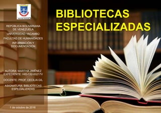 BIBLIOTECAS
ESPECIALIZADAS
AUTORA: MARTHA JIMÉNEZ
EXPEDIENTE: HID-132-00217V
DOCENTE: PROF. CECILIA GIL
ASIGNATURA: BIBLIOTECAS
ESPECIALIZADAS
REPÚBLICA BOLIVARIANA
DE VENEZUELA
UNIVERSIDAD YACAMBÚ
FACULTAD DE HUMANIDADES
INFORMACIÓN Y
DOCUMENTACIÓN
1 de octubre de 2016 1
 