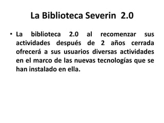 La Biblioteca Severin 2.0
• La biblioteca 2.0 al recomenzar sus
  actividades después de 2 años cerrada
  ofrecerá a sus usuarios diversas actividades
  en el marco de las nuevas tecnologías que se
  han instalado en ella.
 