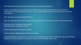 Ftell: Devuelve la posición actual de un fichero en una posición aleatoria
Fwrite: Envia desde el array apuntado por puntero, hasta nmemb de elementos cuyo tamaño es
especificado por tamaño.Si existe un error , el valor resultante del indicador de posición de ficheroses
interminado
Getc: Devuelve un carácter desde el fichero
Gets: lee caracteres de entrada hasa que encuentra un salto de línea, y los almacena en un argumento
Perror:Escribe un mensaje de error stiderr
Putc:Devuelve un carácter de fichero
Scant:Utilizando para introducir entradas
Viscant:Tambien utilizando para introducir entradas
Setbut:Esta funsion es quivalente a la funsion setvbuf pasando los valores_IOFBF para modo y BUFSIZ para
tamaño o si (si acumulador es un puntero nulo) con el valor_IONBF para modo
 