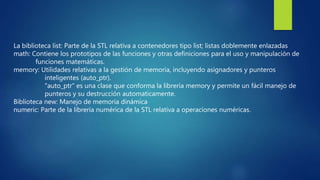 La biblioteca list: Parte de la STL relativa a contenedores tipo list; listas doblemente enlazadas
math: Contiene los prototipos de las funciones y otras definiciones para el uso y manipulación de
funciones matemáticas.
memory: Utilidades relativas a la gestión de memoria, incluyendo asignadores y punteros
inteligentes (auto_ptr).
"auto_ptr" es una clase que conforma la librería memory y permite un fácil manejo de
punteros y su destrucción automaticamente.
Biblioteca new: Manejo de memoria dinámica
numeric: Parte de la librería numérica de la STL relativa a operaciones numéricas.
 