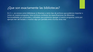 ¿Que son exactamente las bibliotecas?
En C++, se conoce como bibliotecas (o librerías) a cierto tipo de archivos que podemos importar o
incluir en nuestro programa. Estos archivos contienen las especificaciones de diferentes
funcionalidades ya construidas y utilizables que podremos agregar a nuestro programa, como por
ejemplo leer del teclado o mostrar algo por pantalla entre muchas otras más.
 