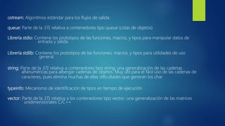 ostream: Algoritmos estándar para los flujos de salida.
queue: Parte de la STL relativa a contenedores tipo queue (colas de objetos).
Librería stdio: Contiene los prototipos de las funciones, macros, y tipos para manipular datos de
entrada y salida.
Librería stdlib: Contiene los prototipos de las funciones, macros, y tipos para utilidades de uso
general.
string: Parte de la STL relativa a contenedores tipo string; una generalización de las cadenas
alfanuméricas para albergar cadenas de objetos. Muy útil para el fácil uso de las cadenas de
caracteres, pues elimina muchas de ellas dificultades que generan los char
typeinfo: Mecanismo de identificación de tipos en tiempo de ejecución
vector: Parte de la STL relativa a los contenedores tipo vector; una generalización de las matrices
unidimensionales C/C++
 